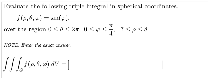 Evaluate the following triple integral in spherical coordinates.
f(p,0, 4) = sin(y),
over the region 0 < 0< 2n, 0 <
p<, 7<pS 8
NOTE: Enter the exact answer.
//| f(e,0,4) dV
