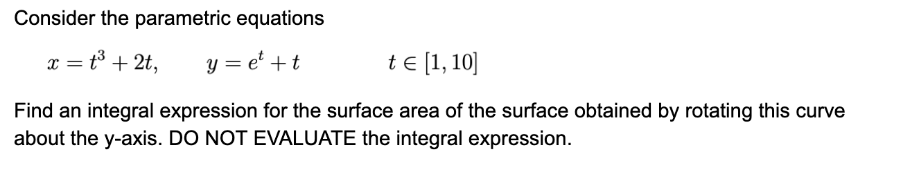 Consider the parametric equations
t3 + 2t,
y = e' +t
te [1, 10]
Find an integral expression for the surface area of the surface obtained by rotating this curve
about the y-axis. DO NOT EVALUATE the integral expression.
