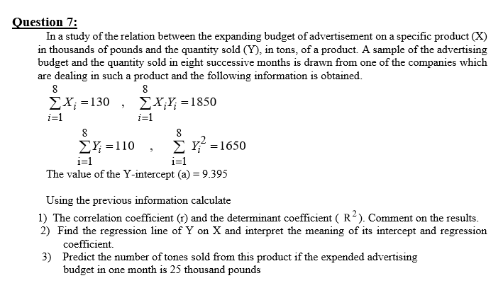 Question 7:
In a study of the relation between the expanding budget of advertisement on a specific product (X)
in thousands of pounds and the quantity sold (Y), in tons, of a product. A sample of the advertising
budget and the quantity sold in eight successive months is drawn from one of the companies which
are dealing in such a product and the following information is obtained.
ΣΧ-130 , ΣΧ.- 1850
i=1
i=1
EY; =110
Σ1650
i=1
i=1
The value of the Y-intercept (a) = 9.395
Using the previous information calculate
1) The correlation coefficient (r) and the determinant coefficient ( R²). Comment on the results.
2) Find the regression line of Y on X and interpret the meaning of its intercept and regression
coefficient.
3) Predict the number of tones sold from this product if the expended advertising
budget in one month is 25 thousand pounds

