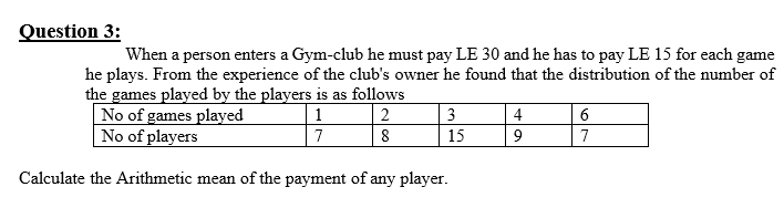 Juestion 3:
When a person enters a Gym-club he must pay LE 30 and he has to pay LE 15 for each game
he plays. From the experience of the club's owner he found that the distribution of the number of
the games played by the players is as follows
No of games played
No of players
|2
8
1
3
4
6
7
15
7
Calculate the Arithmetic mean of the payment of any player.
