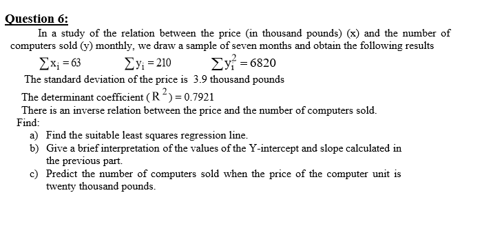 Question 6:
In a study of the relation between the price (in thousand pounds) (x) and the number of
computers sold (y) monthly, we draw a sample of seven months and obtain the following results
Ex; = 63
ΣΥ-210
Eyi = 6820
The standard deviation of the price is 3.9 thousand pounds
The determinant coefficient ( R?) = 0.7921
There is an inverse relation between the price and the number of computers sold.
Find:
a) Find the suitable least squares regression line.
b) Give a brief interpretation of the values of the Y-intercept and slope calculated in
the previous part.
c) Predict the number of computers sold when the price of the computer unit is
twenty thousand pounds.
