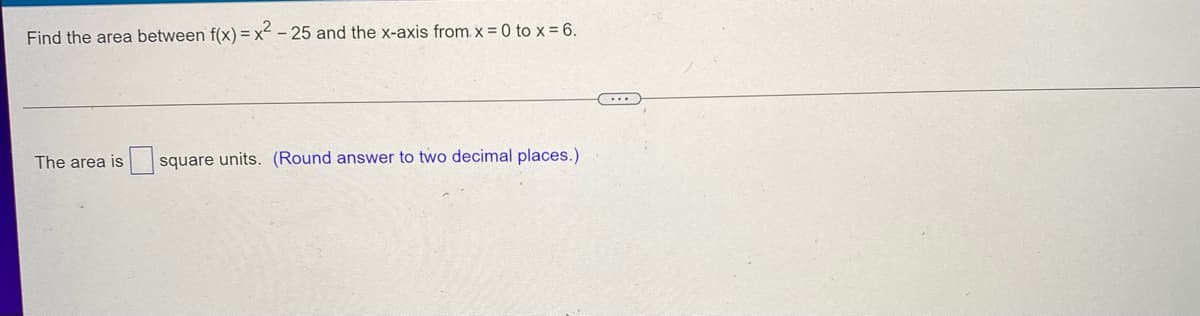 Find the area between f(x)=x²-25 and the x-axis from. x = 0 to x = 6.
The area is square units. (Round answer to two decimal places.)