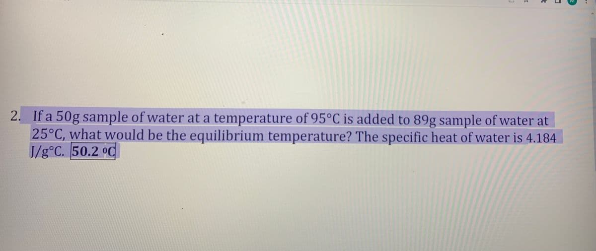 2. If a 50g sample of water at a temperature of 95°C is added to 89g sample of water at
25°C, what would be the equilibrium temperature? The specific heat of water is 4.184
J/g°C. 50.2 °C
