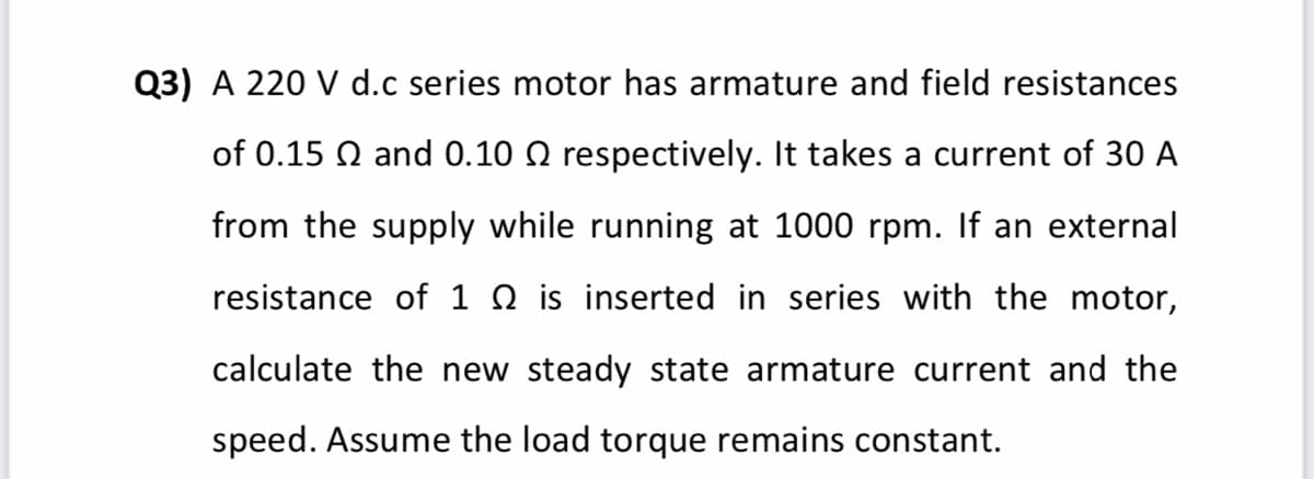 Q3) A 220 V d.c series motor has armature and field resistances
of 0.15 Q and 0.10 Q respectively. It takes a current of 30 A
from the supply while running at 1000 rpm. If an external
resistance of 1 Q is inserted in series with the motor,
calculate the new steady state armature current and the
speed. Assume the load torque remains constant.
