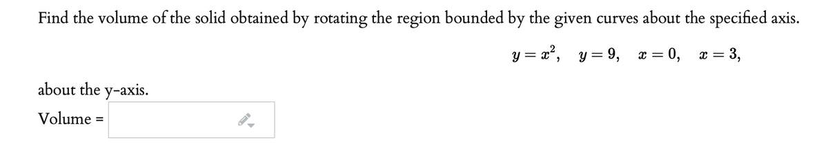 Find the volume of the solid obtained by rotating the region bounded by the given curves about the specified axis.
y = x², y= 9,
0,
x = 3,
about the y-axis.
Volume =
