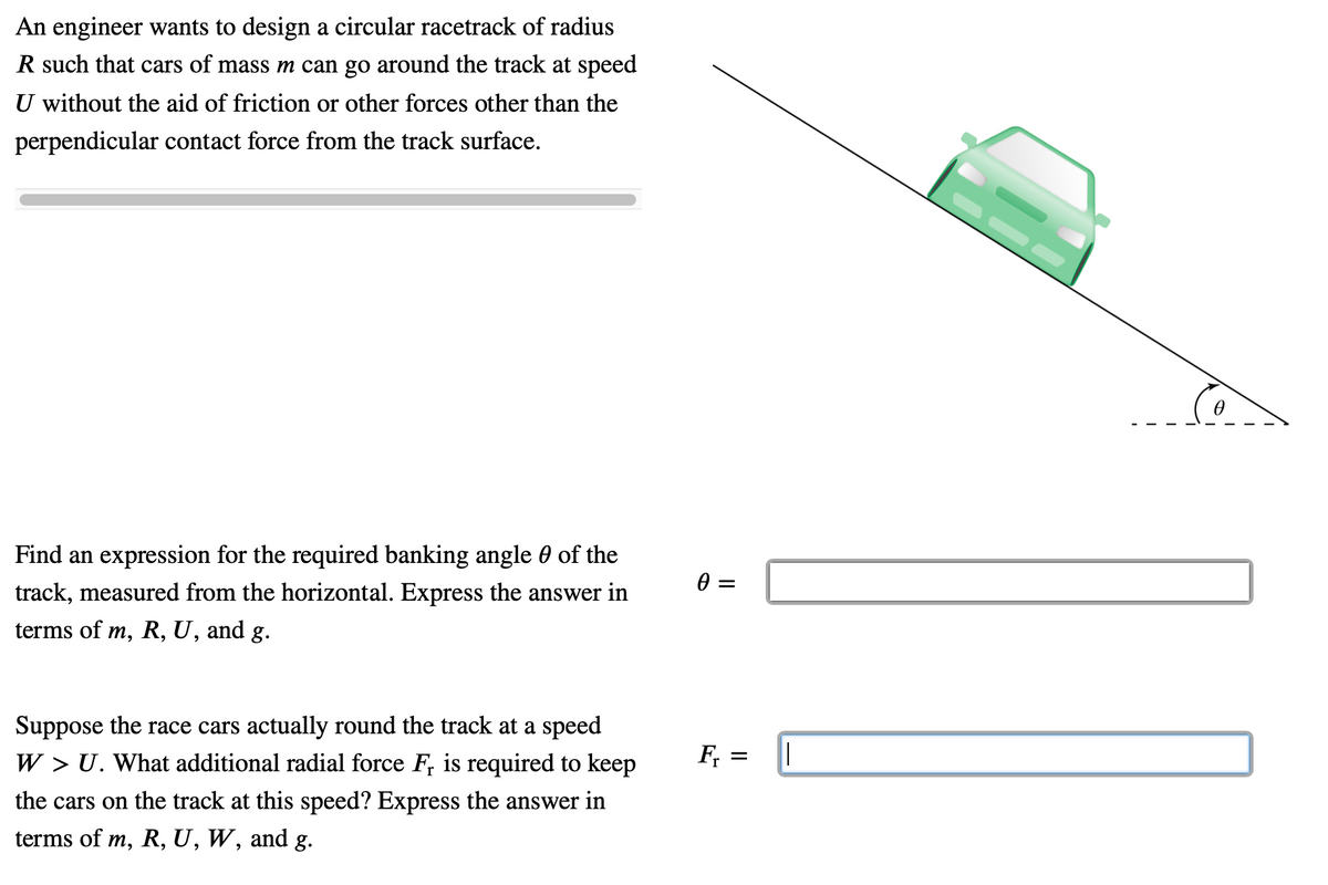 An engineer wants to design a circular racetrack of radius
R such that cars of mass m can go around the track at speed
U without the aid of friction or other forces other than the
perpendicular contact force from the track surface.
Find an expression for the required banking angle 0 of the
track, measured from the horizontal. Express the answer in
terms of m, R, U, and g.
Suppose the race cars actually round the track at a speed
W > U. What additional radial force F, is required to keep
F, =
the cars on the track at this speed? Express the answer in
terms of m, R, U, W, and g.
