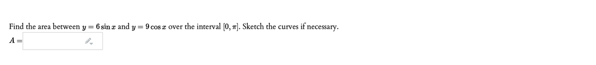 Find the area between y = 6 sin x and y = 9 cos x over the interval [0, 1]. Sketch the curves if necessary.
A =
