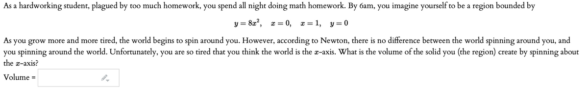 As a hardworking student, plagued by too much homework, you spend all night doing math homework. By 6am, you imagine yourself to be a region bounded by
y = 8x?,
x = 0,
x = 1,
y = 0
As you grow more and more tired, the world begins to spin around you. However, according to Newton, there is no difference between the world spinning around you, and
you spinning around the world. Unfortunately, you are so tired that you think the world is the x-axis. What is the volume of the solid you (the region) create by spinning about
the x-axis?
Volume =
