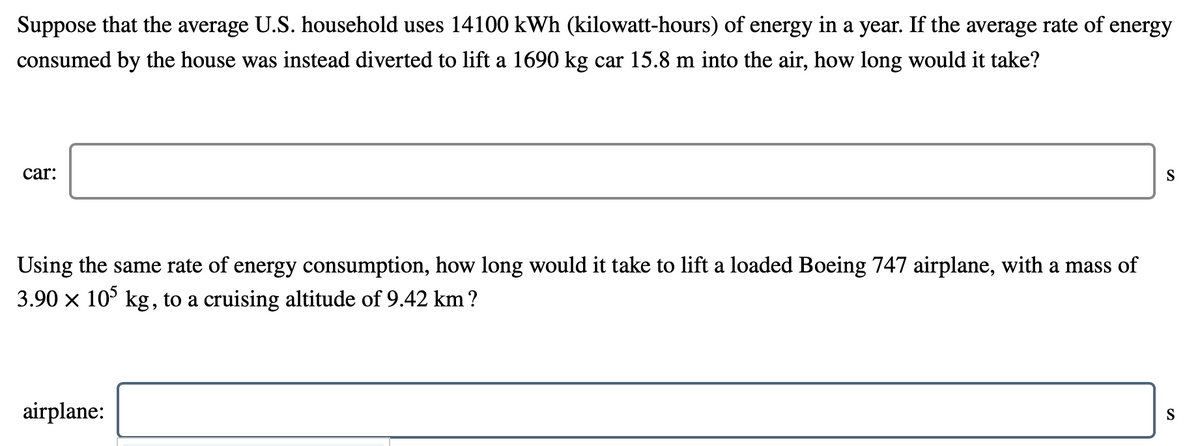 Suppose that the average U.S. household uses 14100 kWh (kilowatt-hours) of energy in a year. If the average rate of energy
consumed by the house was instead diverted to lift a 1690 kg car 15.8 m into the air, how long would it take?
car:
S
Using the same rate of energy consumption, how long would it take to lift a loaded Boeing 747 airplane, with a mass of
3.90 x 10° kg, to a cruising altitude of 9.42 km?
airplane:
S
