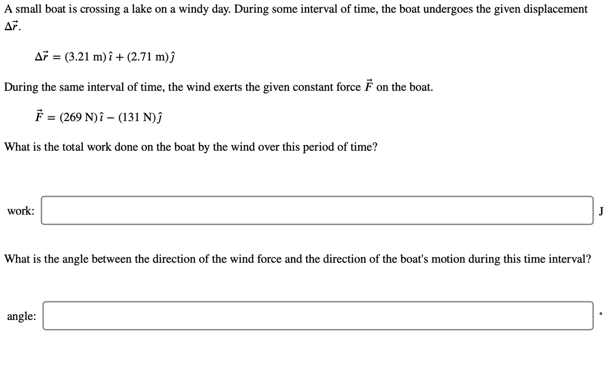A small boat is crossing a lake on a windy day. During some interval of time, the boat undergoes the given displacement
Af = (3.21 m) î + (2.71 m)ĵ
During the same interval of time, the wind exerts the given constant force F on the boat.
F = (269 N)î – (131 N)ĵ
What is the total work done on the boat by the wind over this period of time?
work:
J
What is the angle between the direction of the wind force and the direction of the boat's motion during this time interval?
angle:

