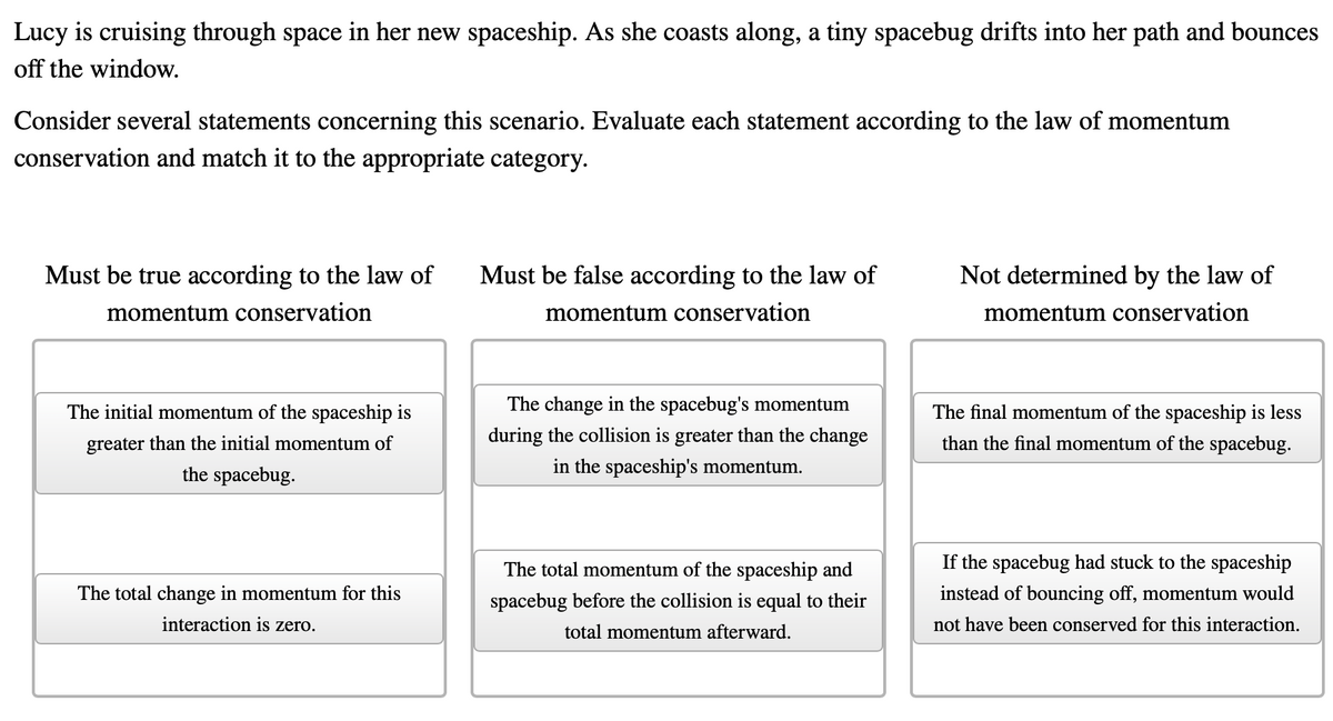 Lucy is cruising through space in her new spaceship. As she coasts along, a tiny spacebug drifts into her path and bounces
off the window.
Consider several statements concerning this scenario. Evaluate each statement according to the law of momentum
conservation and match it to the appropriate category.
Must be true according to the law of
Must be false according to the law of
Not determined by the law of
momentum conservation
momentum conservation
momentum conservation
The initial momentum of the spaceship is
The change in the spacebug's momentum
The final momentum of the spaceship is less
greater than the initial momentum of
during the collision is greater than the change
than the final momentum of the spacebug.
the spacebug.
in the spaceship's momentum.
The total momentum of the spaceship and
If the spacebug had stuck to the spaceship
The total change in momentum for this
spacebug before the collision is equal to their
instead of bouncing off, momentum would
interaction is zero.
total momentum afterward.
not have been conserved for this interaction.
