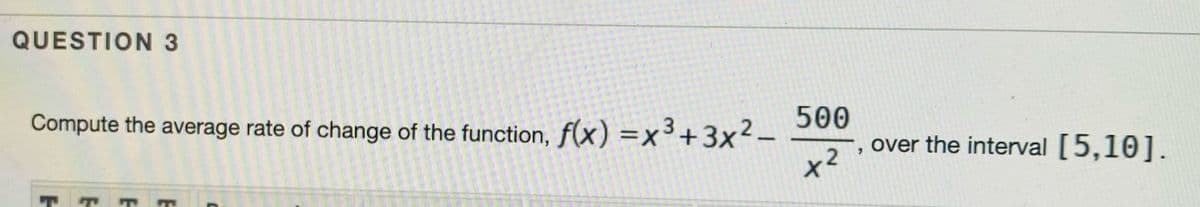 QUESTION 3
500
Compute the average rate of change of the function, f(x) =x³+3x²–
over the interval [5,10].
