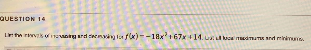 QUESTION 14
List the intervals of increasing and decreasing for f(x) = -18x+67x +14. List all local maximums and minimums.
