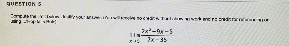 QUESTION 5
Compute the limit below. Justify your answer. (You will receive no credit without showing work and no credit for referencing or
using L'Hopital's Rule).
2x2-9x-5
lim
7x -35
X+5
