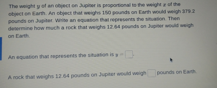 The weight y of an object on Jupiter is proportional to the weight x of the
object on Earth. An object that weighs 150 pounds on Earth would weigh 379.2
pounds on Jupiter. Write an equation that represents the situation. Then
determine how much a rock that weighs 12.64 pounds on Jupiter would weigh
on Earth.
An equation that represents the situation is y =
A rock that weighs 12.64 pounds on Jupiter would weigh
pounds on Earth.
