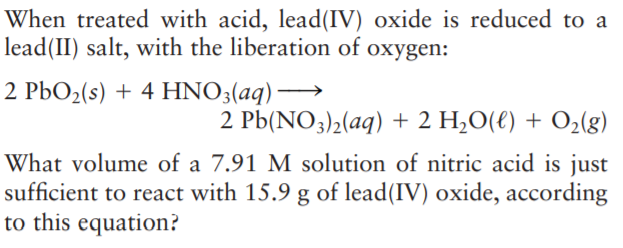 When treated with acid, lead(IV) oxide is reduced to a
lead(II) salt, with the liberation of oxygen:
2 PbO2(s) + 4 HNO3(aq)→
2 Pb(NO3)2(aq) + 2 H,O(€) + O2(g)
What volume of a 7.91 M solution of nitric acid is just
sufficient to react with 15.9 g of lead(IV) oxide, according
to this equation?
