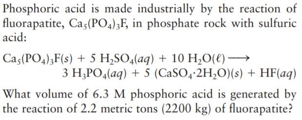 Phosphoric acid is made industrially by the reaction of
fluorapatite, Cas(PO4);F, in phosphate rock with sulfuric
acid:
Ca5(PO4);F(s) + 5 H,SO4(aq) + 10 H,O(€) →
3 H;PO4(aq) + 5 (CaSO4-2H,O)(s) + HF(aq)
What volume of 6.3 M phosphoric acid is generated by
the reaction of 2.2 metric tons (2200 kg) of fluorapatite?
