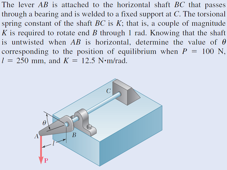 The lever AB is attached to the horizontal shaft BC that passes
through a bearing and is welded to a fixed support at C. The torsional
spring constant of the shaft BC is K; that is, a couple of magnitude
K is required to rotate end B through 1 rad. Knowing that the shaft
is untwisted when AB is horizontal, determine the value of 0
corresponding to the position of equilibrium when P = 100 N,
l = 250 mm, and K = 12.5 N•m/rad.
Ө
