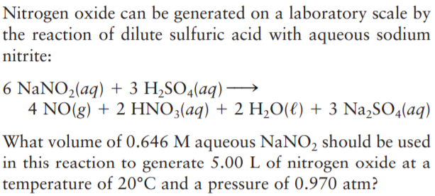 Nitrogen oxide can be generated on a laboratory scale by
the reaction of dilute sulfuric acid with aqueous sodium
nitrite:
6 NaNO2(aq) + 3 H,SO4(aq) –
4 NO(g) + 2 HNO3(aq) + 2 H,0(e) + 3 Na,SO4(aq)
What volume of 0.646 M aqueous NaNO2 should be used
in this reaction to generate 5.00 L of nitrogen oxide at a
temperature of 20°C and a pressure of 0.970 atm?
