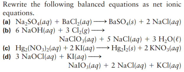 Rewrite the following balanced equations as net ionic
equations.
(a) Na,SO4(aq) + BaCl2(aq) → BaSO4(s) + 2 NaCl(aq)
(b) 6 NaOH(aq) + 3 Cl2(g)
-
NaCIO3(aq) + 5 NaCl(aq) + 3 H,0(€)
(c) Hg2(NO3)2(aq) + 2 KI(aq) → Hg,I,(s) + 2 KNO3(aq)
(d) 3 NaOCI(aq) + KI(aq) →
NAIO3(aq) + 2 NaCl(aq) + KCl(aq)
