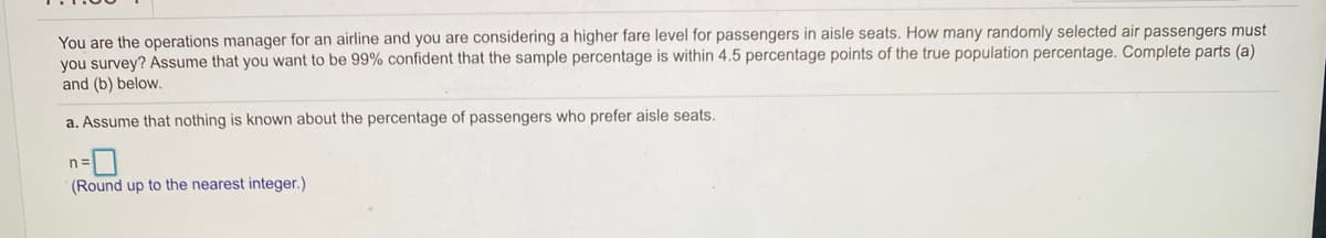 You are the operations manager for an airline and you are considering a higher fare level for passengers in aisle seats. How many randomly selected air passengers must
you survey? Assume that you want to be 99% confident that the sample percentage is within 4.5 percentage points of the true population percentage. Complete parts (a)
and (b) below.
a. Assume that nothing is known about the percentage of passengers who prefer aisle seats.
(Round up to the nearest integer.)

