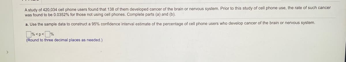 A study of 420,034 cell phone users found that 138 of them developed cancer of the brain or nervous system. Prior to this study of cell phone use, the rate of such cancer
was found to be 0.0352% for those not using cell phones. Complete parts (a) and (b).
a. Use the sample data to construct a 95% confidence'interval estimate of the percentage of cell phone users who develop cancer of the brain or nervous system.
D% <p<%
(Round to three decimal places as needed.)
>
