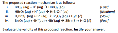 The proposed reaction mechanism is as follows:
BrO3 (aq) + H+ (aq) → HBrO3(aq)
HBrO3(aq) + H* (aq) → H₂BrO3* (aq)
i.
ii.
iii.
iv.
[Fast]
[Medium]
[Slow]
[Fast]
H₂BrO3+ (aq) + Br (aq) → Br₂O₂ (aq) + H₂O (l)
Br₂O₂ (aq) + 4H*(aq) + 4Br (aq) → 3Br₂ (l) + H₂O(l)
Evaluate the validity of this proposed reaction. Justify your answer.
