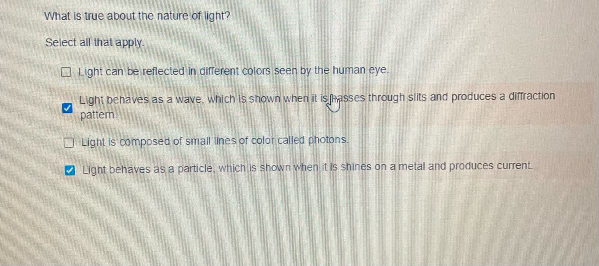 What is true about the nature of light?
Select all that apply.
O Light can be reflected in different colors seen by the human eye.
Light behaves as a wave, which is shown when it is hasses through slits and produces a diffraction
pattern.
O Light is composed of small lines of color called photons.
V Light behaves as a particle, which is shown when it is shines on a metal and produces current.
