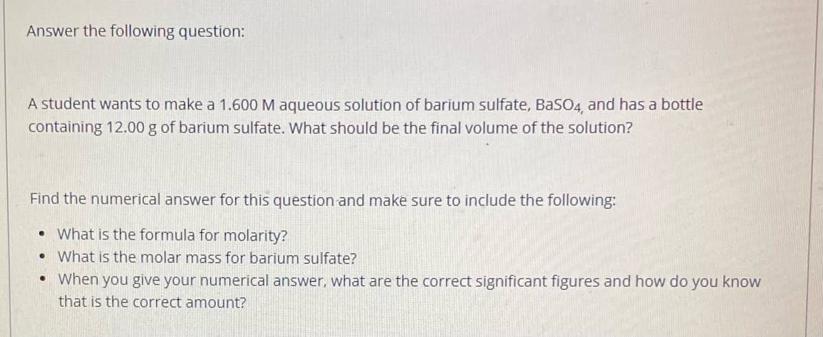 Answer the following question:
A student wants to make a 1.600 M aqueous solution of barium sulfate, BaSO4, and has a bottle
containing 12.00 g of barium sulfate. What should be the final volume of the solution?
Find the numerical answer for this question and make sure to include the following:
What is the formula for molarity?
What is the molar mass for barium sulfate?
When you give your numerical answer, what are the correct significant figures and how do you know
that is the correct amount?
