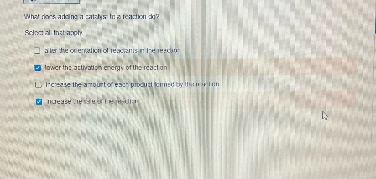 What does adding a catalyst to a reaction do?
Select all that apply.
alter the orientation of reactants in the reaction
lower the activation energy of the reaction
O increase the amount of each product formed by the reaction
V increase the rate of the reaction
