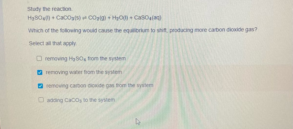 Study the reaction.
H2SO4(1) + CaCO3 (S) = CO2(g) + H2O() + CaSO (aq)
Which of the following would cause the equilibrium to shift, producing more carbon dioxide gas?
Select all that apply.
removing H2SO4 from the system
removing water from the system
V removing carbon dioxide gas from the system
adding CaCO3 to the system
