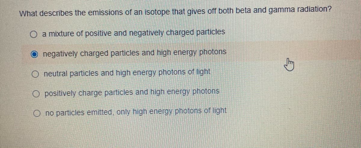 What describes the emissions of an isotope that gives off both beta and gamma radiation?
O a mixture of positive and negatively charged particles
negatively charged particles and high energy photons
O neutral particles and high energy photons of light
O positively charge particles and high energy photons
O no particles emitted, only high energy photons of light
