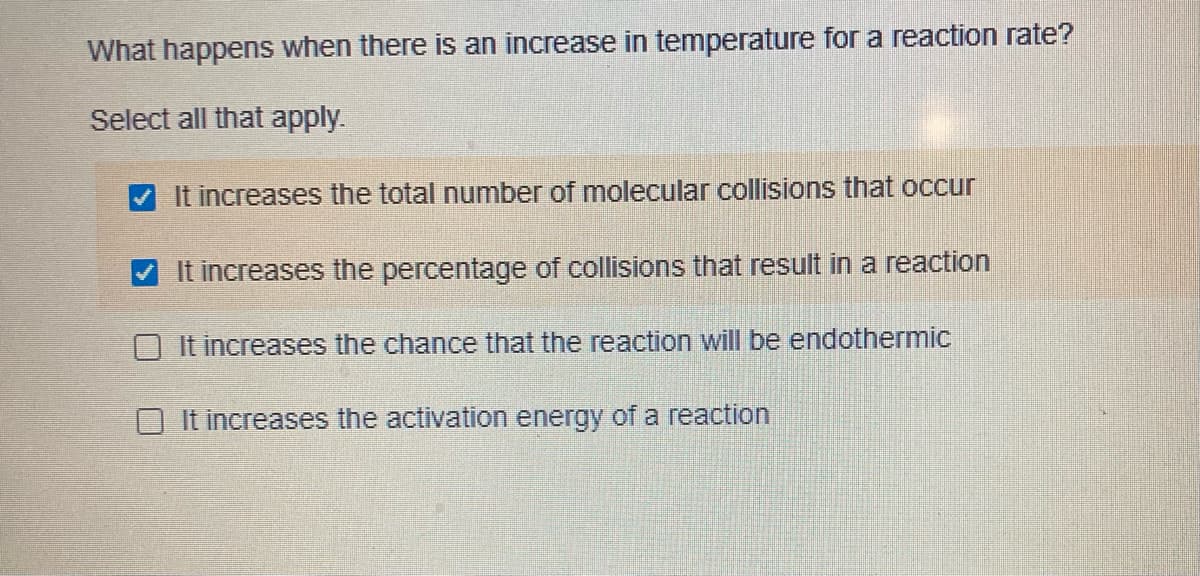reaction rate?
What happens when there is an increase in temperature for
Select all that apply.
It increases the total number of molecular collisions that occur
It increases the percentage of collisions that result in a reaction
O It increases the chance that the reaction will be endothermic
O It increases the activation energy of a reaction
