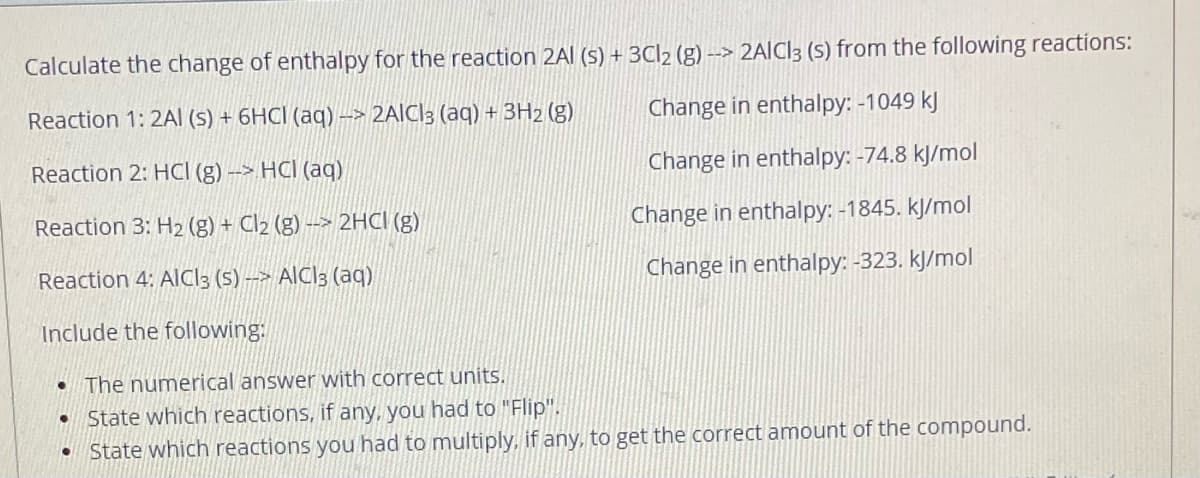Calculate the change of enthalpy for the reaction 2Al (s) + 3C|2 (g) –> 2AIC]3 (S) from the following reactions:
-->
Reaction 1: 2AI (s) + 6HCI (aq) –> 2AICI3 (aq) + 3H2 (g)
Change in enthalpy: -1049 kJ
-->
Reaction 2: HCI (g) -> HCI (aq)
Change in enthalpy: -74.8 kJ/mol
Reaction 3: H2 (g) + Cl2 (g) --> 2HCI (g)
Change in enthalpy: -1845. kJ/mol
Reaction 4: AICI3 (5) --> AICI3 (aq)
Change in enthalpy: -323. kJ/mol
Include the following:
• The numerical answer with correct units.
• State which reactions, if any, you had to "Flip".
State which reactions you had to multiply, if any, to get the correct amount of the compound.
