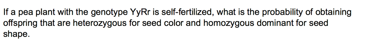 If a pea plant with the genotype YyRr is self-fertilized, what is the probability of obtaining
offspring that are heterozygous for seed color and homozygous dominant for seed
shape.
