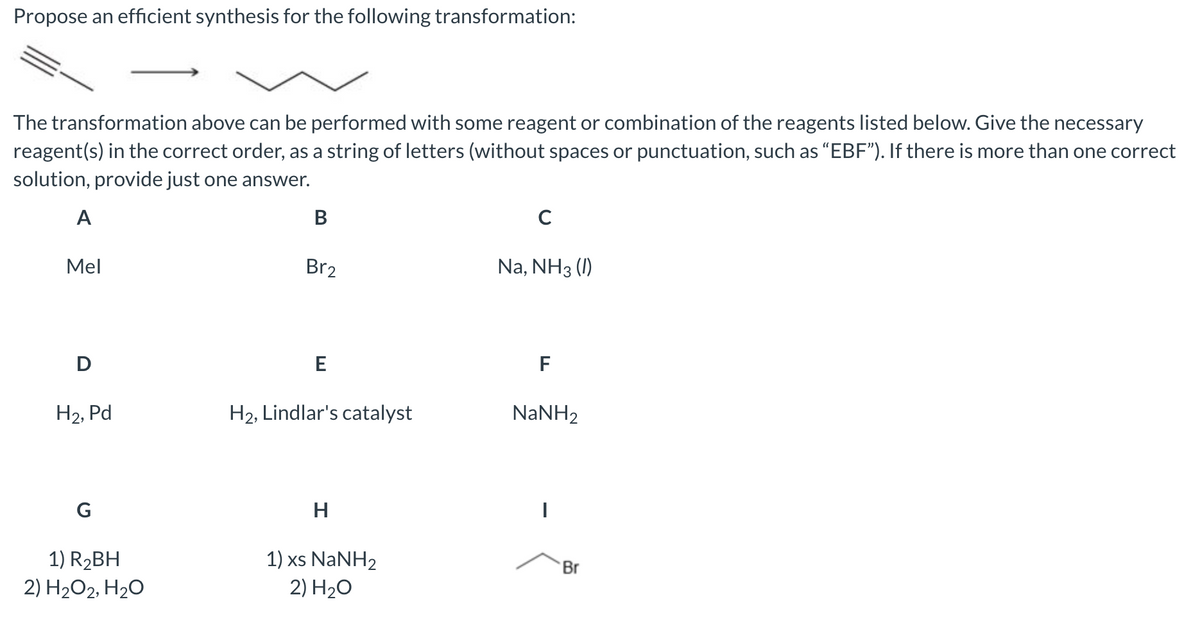 Propose an efficient synthesis for the following transformation:
The transformation above can be performed with some reagent or combination of the reagents listed below. Give the necessary
reagent(s) in the correct order, as a string of letters (without spaces or punctuation, such as “EBF"). If there is more than one
solution, provide just one answer.
correct
A
В
C
Mel
Br2
Na, NH3 (1)
D
E
F
H2, Pd
H2, Lindlar's catalyst
NANH2
G
H
1) R2BH
2) H2O2, H20
1) xs NaNH2
2) H2O
Br
