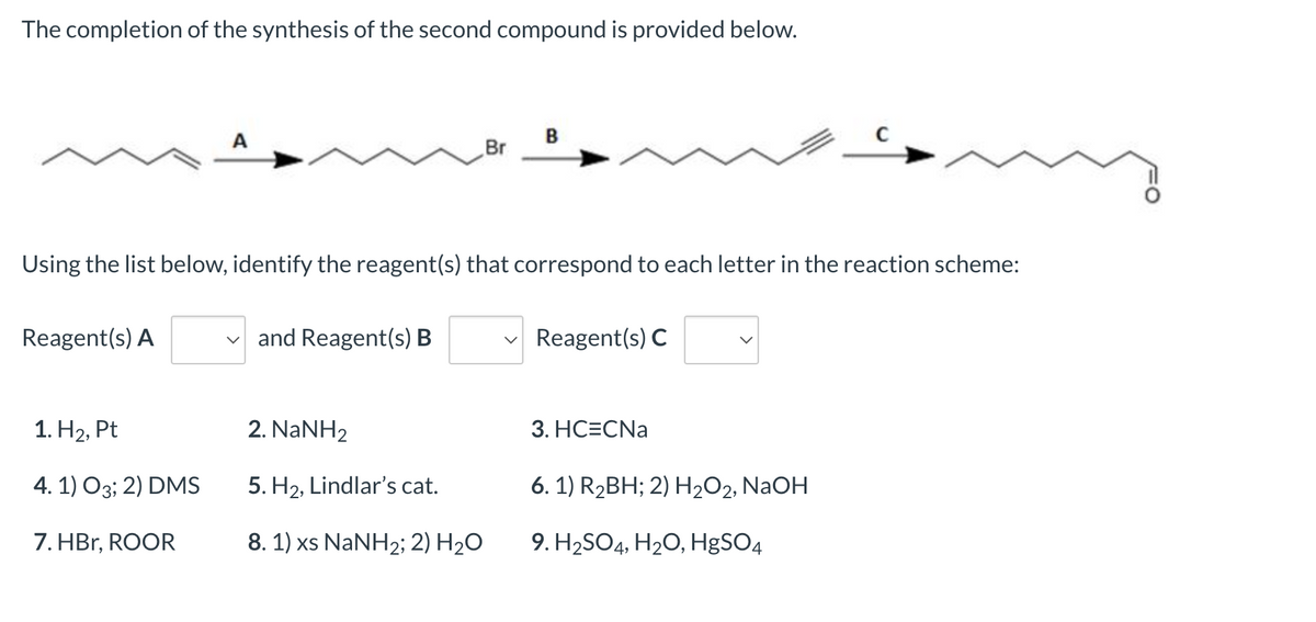 The completion of the synthesis of the second compound is provided below.
B
Br
Using the list below, identify the reagent(s) that correspond to each letter in the reaction scheme:
Reagent(s) A
✓and Reagent(s) B
Reagent(s) C
1. H₂, Pt
2. NaNH2
3. HC=CNa
4. 1) 03; 2) DMS
5. H₂, Lindlar's cat.
6. 1) R₂BH; 2) H₂O2, NaOH
7. HBr, ROOR
8. 1) xs NaNH2; 2) H₂O
9. H₂SO4, H₂O, HgSO4