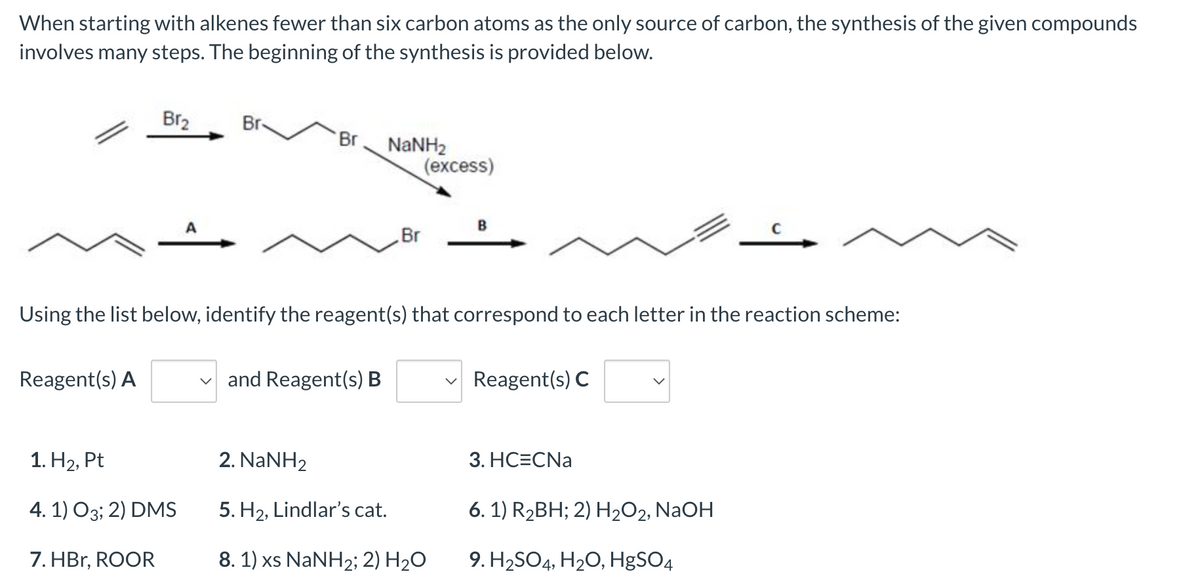When starting with alkenes fewer than six carbon atoms as the only source of carbon, the synthesis of the given compounds
involves many steps. The beginning of the synthesis is provided below.
Br₂
Br
Br
NaNH2
(excess)
A
B
C
Br
Using the list below, identify the reagent(s) that correspond to each letter in the reaction scheme:
Reagent(s) A
and Reagent(s) B
Reagent(s) C
1. H₂, Pt
2. NaNH2
3. HC=CNa
4.1) 03; 2) DMS
5. H₂, Lindlar's cat.
6. 1) R₂BH; 2) H₂O2, NaOH
7. HBr, ROOR
8. 1) xs NaNH2; 2) H₂O
9. H₂SO4, H₂O, HgSO4