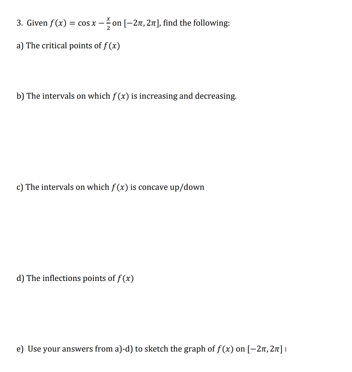 3. Given f (x) = cos x –
on [-2n, 2n], find the following:
a) The critical points of f (x)
b) The intervals on which f (x) is increasing and decreasing.
c) The intervals on which f (x) is concave up/down
d) The inflections points of f (x)
e) Use your answers from a)-d) to sketch the graph of f (x) on [-2n, 2n]
