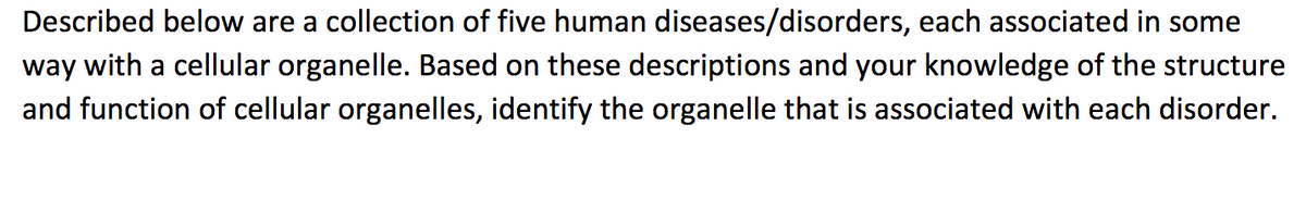 Described below are a collection of five human diseases/disorders, each associated in some
way with a cellular organelle. Based on these descriptions and your knowledge of the structure
and function of cellular organelles, identify the organelle that is associated with each disorder.
