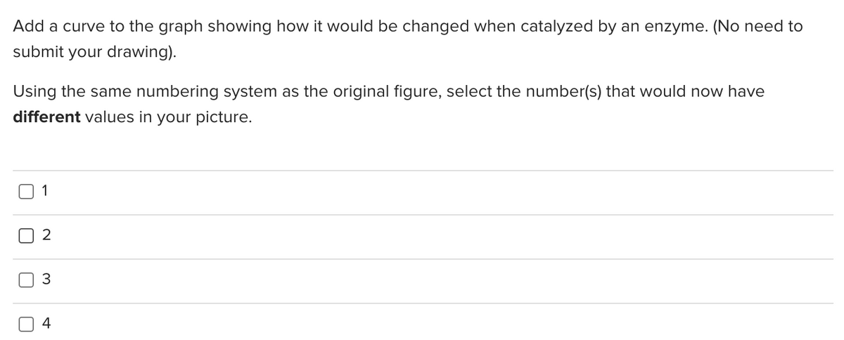 Add a curve to the graph showing how it would be changed when catalyzed by an enzyme. (No need to
submit your drawing).
Using the same numbering system as the original figure, select the number(s) that would now have
different values in your picture.
1
2
3
4
