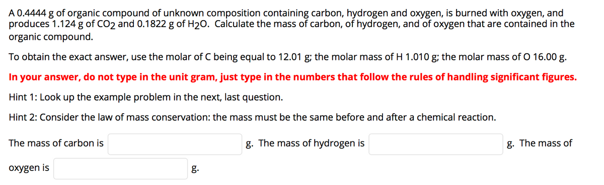 A 0.4444 g of organic compound of unknown composition containing carbon, hydrogen and oxygen, is burned with oxygen, and
produces 1.124 g of CO2 and 0.1822 g of H20. Calculate the mass of carbon, of hydrogen, and of oxygen that are contained in the
organic compound.
To obtain the exact answer, use the molar of C being equal to 12.01 g; the molar mass of H 1.010 g; the molar mass of O 16.00 g.
In your answer, do not type in the unit gram, just type in the numbers that follow the rules of handling significant figures.
Hint 1: Look up the example problem in the next, last question.
Hint 2: Consider the law of mass conservation: the mass must be the same before and after a chemical reaction.
The mass of carbon is
g. The mass of hydrogen is
g. The mass of
oxygen is
g.
