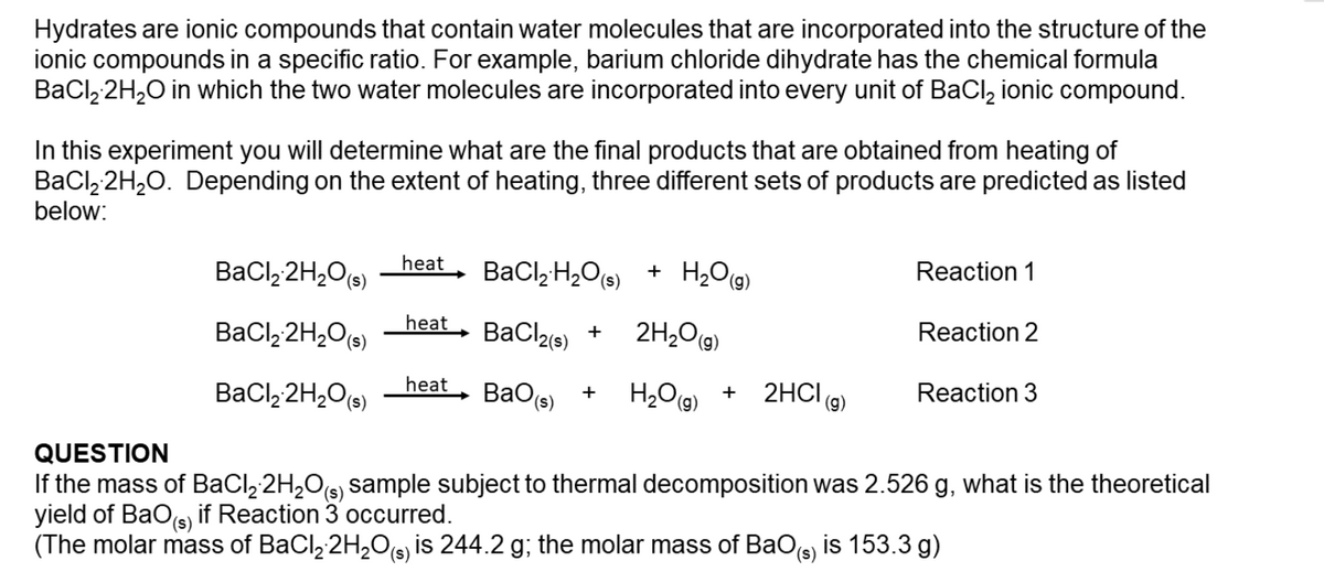 Hydrates are ionic compounds that contain water molecules that are incorporated into the structure of the
ionic compounds in a specific ratio. For example, barium chloride dihydrate has the chemical formula
BaCl, 2H,O in which the two water molecules are incorporated into every unit of BaCl, ionic compound.
In this experiment you will determine what are the final products that are obtained from heating of
BaCl, 2H,0. Depending on the extent of heating, three different sets of products are predicted as listed
below:
BaCl, 2H,Os)
heat
BaCl,H,O6) + H,Og)
Reaction 1
(s),
BaCl, 2H,O(s)
heat
BaCl2e)
2H20(9)
Reaction 2
+
H2O(9)
2HCI (9)
BaCl, 2H,O(s)
heat
BaO(s)
Reaction 3
QUESTION
If the mass of BaCl, 2H,Os, sample subject to thermal decomposition was 2.526 g, what is the theoretical
yield of BaO(s)
(The molar mass of BaCl, 2H,O(s) is 244.2 g; the molar mass of BaOs) is 153.3 g)
(s)
if Reaction 3 occurred.
