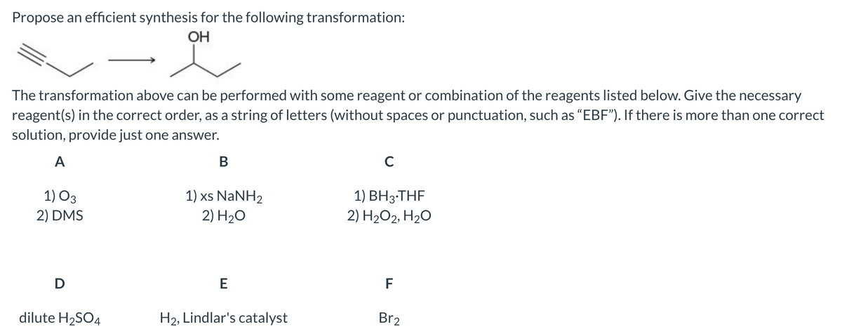 Propose an efficient synthesis for the following transformation:
OH
The transformation above can be performed with some reagent or combination of the reagents listed below. Give the necessary
reagent(s) in the correct order, as a string of letters (without spaces or punctuation, such as “EBF"). If there is more than one correct
solution, provide just one answer.
A
В
1) xs NaNH2
2) H20
1) O3
1) ВН3-ТHF
2) H2O2, H20
2) DMS
E
F
dilute H2SO4
H2, Lindlar's catalyst
Br2
