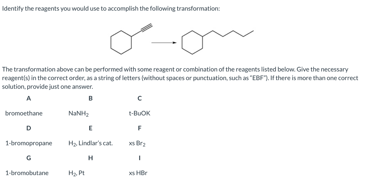 Identify the reagents you would use to accomplish the following transformation:
The transformation above can be performed with some reagent or combination of the reagents listed below. Give the necessary
reagent(s) in the correct order, as a string of letters (without spaces or punctuation, such as "EBF"). If there is more than one correct
solution, provide just one answer.
A
В
bromoethane
NaNH2
t-BUOK
F
1-bromopropane
H2, Lindlar's cat.
xs Br2
G
H
1-bromobutane
На, Pt
xs HBr
