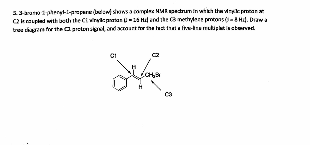 5. 3-bromo-1-phenyl-1-propene (below) shows a complex NMR spectrum in which the vinylic proton at
C2 is coupled with both the C1 vinylic proton (J= 16 Hz) and the C3 methylene protons (J = 8 Hz). Draw a
tree diagram for the C2 proton signal, and account for the fact that a five-line multiplet is observed.
C1
C2
H
de
CH₂Br
H
C3