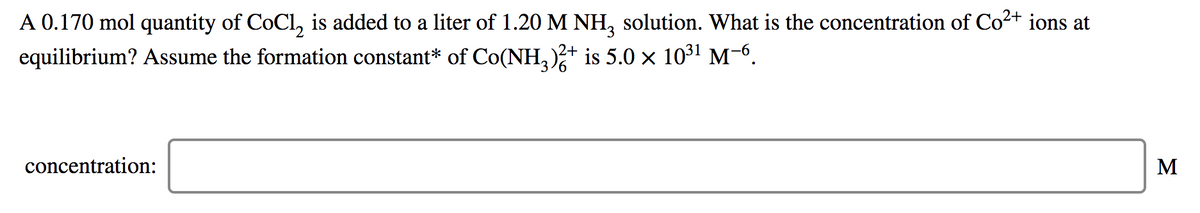 A 0.170 mol quantity of CoCl, is added to a liter of 1.20 M NH, solution. What is the concentration of Co2+ ions at
equilibrium? Assume the formation constant* of Co(NH,)+ is 5.0 x 1031 M-6.
concentration:
M
