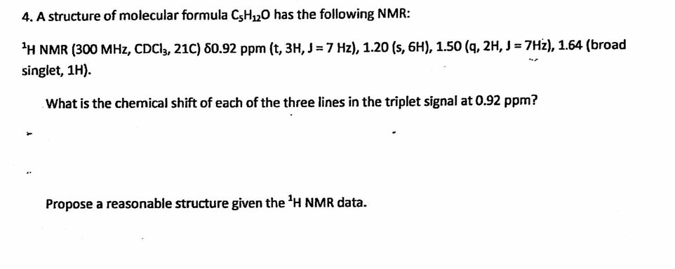 4. A structure of molecular formula C5H₁2O has the following NMR:
¹H NMR (300 MHz, CDC13, 21C) 80.92 ppm (t, 3H, J = 7 Hz), 1.20 (s, 6H), 1.50 (q, 2H, J = 7Hz), 1.64 (broad
singlet, 1H).
What is the chemical shift of each of the three lines in the triplet signal at 0.92 ppm?
Propose a reasonable structure given the ¹H NMR data.