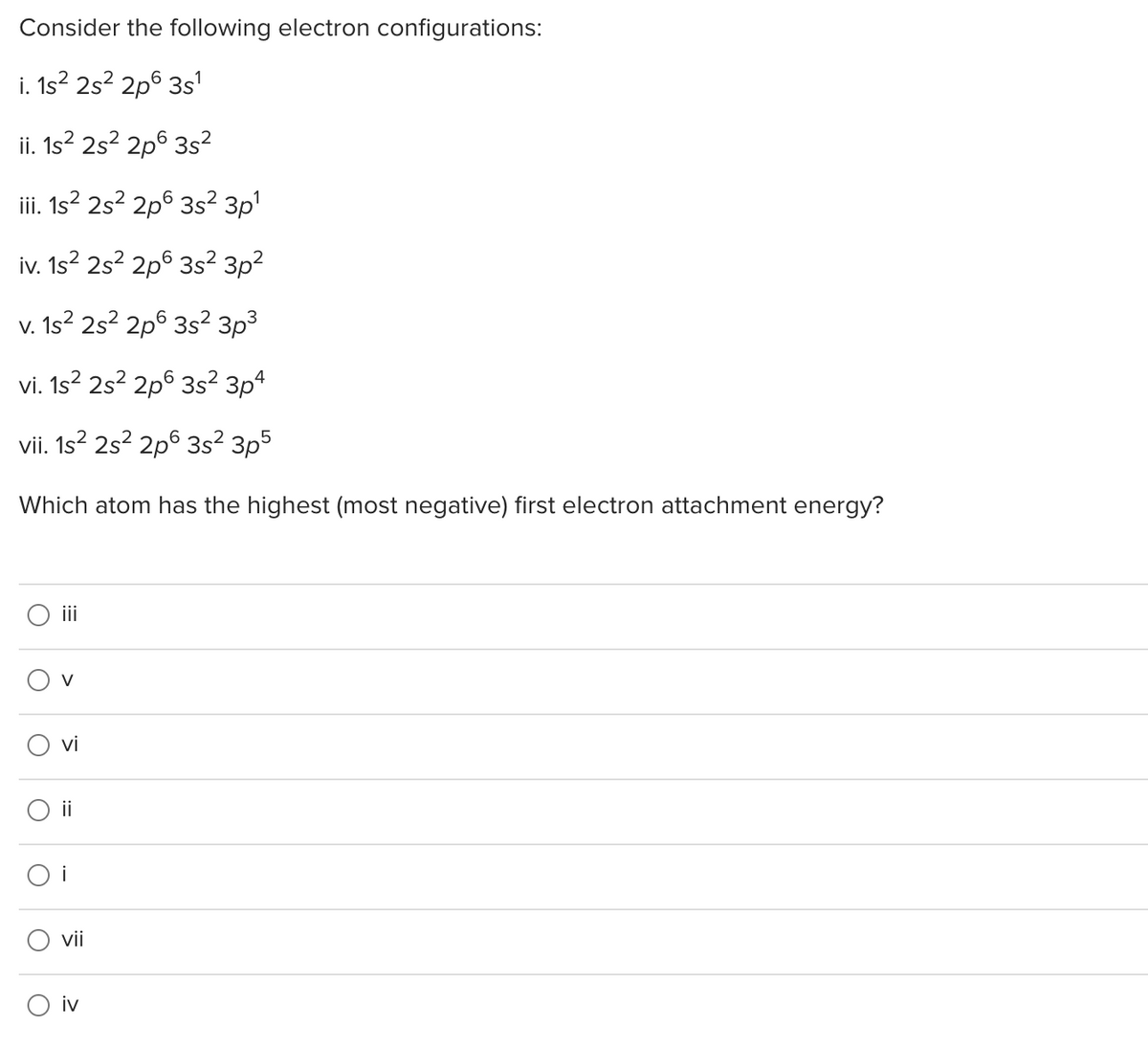 Consider the following electron configurations:
i. 1s? 2s? 2p6 3s1
ii. 1s? 2s? 2p° 3s?
iii. 1s? 2s? 2p6 3s² 3p'
iv. 1s? 2s? 2p° 3s?² 3p²
V. 1s² 2s² 2p6 3s² 3p³
vi. 1s? 2s? 2p6 3s? 3p4
vii. 1s? 2s? 2p6 3s? 3p5
Which atom has the highest (most negative) first electron attachment energy?
ii
vi
O i
O i
vii
O iv
>
