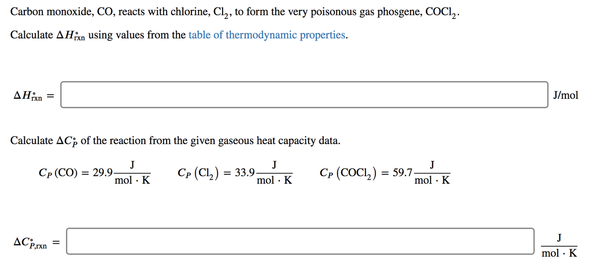 Carbon monoxide, CO, reacts with chlorine, Cl, , to form the very poisonous gas phosgene, COCI,.
Calculate AHn using values from the table of thermodynamic properties.
rxn
ΔΗΚ
J/mol
rxn
Calculate AC, of the reaction from the given gaseous heat capacity data.
J
J
СР (СО) 3 29.9.
J
Ср (Cl,) 3 33.9.
mol · K
Ср (СОCI,) 3 59.7.
mol · K
mol · K
J
AC:rxn =
mol · K
